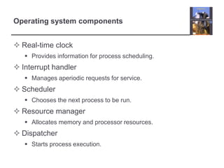 Operating system components


 Real-time clock
    Provides information for process scheduling.
 Interrupt handler
    Manages aperiodic requests for service.
 Scheduler
    Chooses the next process to be run.
 Resource manager
    Allocates memory and processor resources.
 Dispatcher
    Starts process execution.
 