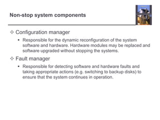 Non-stop system components


 Configuration manager
    Responsible for the dynamic reconfiguration of the system
     software and hardware. Hardware modules may be replaced and
     software upgraded without stopping the systems.
 Fault manager
    Responsible for detecting software and hardware faults and
     taking appropriate actions (e.g. switching to backup disks) to
     ensure that the system continues in operation.
 