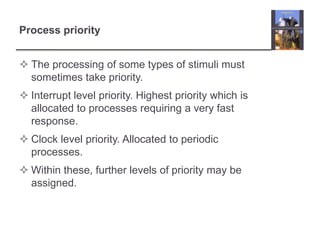 Process priority


 The processing of some types of stimuli must
  sometimes take priority.
 Interrupt level priority. Highest priority which is
  allocated to processes requiring a very fast
  response.
 Clock level priority. Allocated to periodic
  processes.
 Within these, further levels of priority may be
  assigned.
 