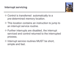 Interrupt servicing


 Control is transferred automatically to a
  pre-determined memory location.
 This location contains an instruction to jump to
  an interrupt service routine.
 Further interrupts are disabled, the interrupt
  serviced and control returned to the interrupted
  process.
 Interrupt service routines MUST be short,
  simple and fast.
 