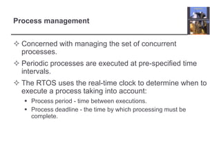 Process management


 Concerned with managing the set of concurrent
  processes.
 Periodic processes are executed at pre-specified time
  intervals.
 The RTOS uses the real-time clock to determine when to
  execute a process taking into account:
    Process period - time between executions.
    Process deadline - the time by which processing must be
     complete.
 