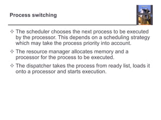 Process switching


 The scheduler chooses the next process to be executed
  by the processor. This depends on a scheduling strategy
  which may take the process priority into account.
 The resource manager allocates memory and a
  processor for the process to be executed.
 The dispatcher takes the process from ready list, loads it
  onto a processor and starts execution.
 