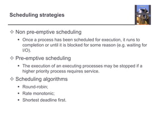 Scheduling strategies


 Non pre-emptive scheduling
    Once a process has been scheduled for execution, it runs to
     completion or until it is blocked for some reason (e.g. waiting for
     I/O).
 Pre-emptive scheduling
    The execution of an executing processes may be stopped if a
     higher priority process requires service.
 Scheduling algorithms
    Round-robin;
    Rate monotonic;
    Shortest deadline first.
 