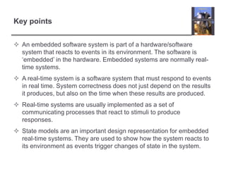 Key points


 An embedded software system is part of a hardware/software
  system that reacts to events in its environment. The software is
  ‘embedded’ in the hardware. Embedded systems are normally real-
  time systems.
 A real-time system is a software system that must respond to events
  in real time. System correctness does not just depend on the results
  it produces, but also on the time when these results are produced.
 Real-time systems are usually implemented as a set of
  communicating processes that react to stimuli to produce
  responses.
 State models are an important design representation for embedded
  real-time systems. They are used to show how the system reacts to
  its environment as events trigger changes of state in the system.
 