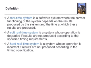 Definition


 A real-time system is a software system where the correct
  functioning of the system depends on the results
  produced by the system and the time at which these
  results are produced.
 A soft real-time system is a system whose operation is
  degraded if results are not produced according to the
  specified timing requirements.
 A hard real-time system is a system whose operation is
  incorrect if results are not produced according to the
  timing specification.
 