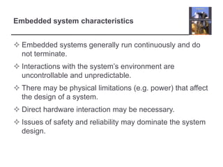 Embedded system characteristics


 Embedded systems generally run continuously and do
  not terminate.
 Interactions with the system’s environment are
  uncontrollable and unpredictable.
 There may be physical limitations (e.g. power) that affect
  the design of a system.
 Direct hardware interaction may be necessary.
 Issues of safety and reliability may dominate the system
  design.
 