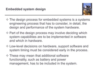 Embedded system design


 The design process for embedded systems is a systems
  engineering process that has to consider, in detail, the
  design and performance of the system hardware.
 Part of the design process may involve deciding which
  system capabilities are to be implemented in software
  and which in hardware.
 Low-level decisions on hardware, support software and
  system timing must be considered early in the process.
 These may mean that additional software
  functionality, such as battery and power
  management, has to be included in the system.
 
