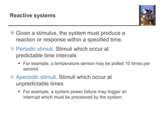 Reactive systems


 Given a stimulus, the system must produce a
  reaction or response within a specified time.
 Periodic stimuli. Stimuli which occur at
  predictable time intervals
    For example, a temperature sensor may be polled 10 times per
     second.
 Aperiodic stimuli. Stimuli which occur at
  unpredictable times
    For example, a system power failure may trigger an
     interrupt which must be processed by the system.
 