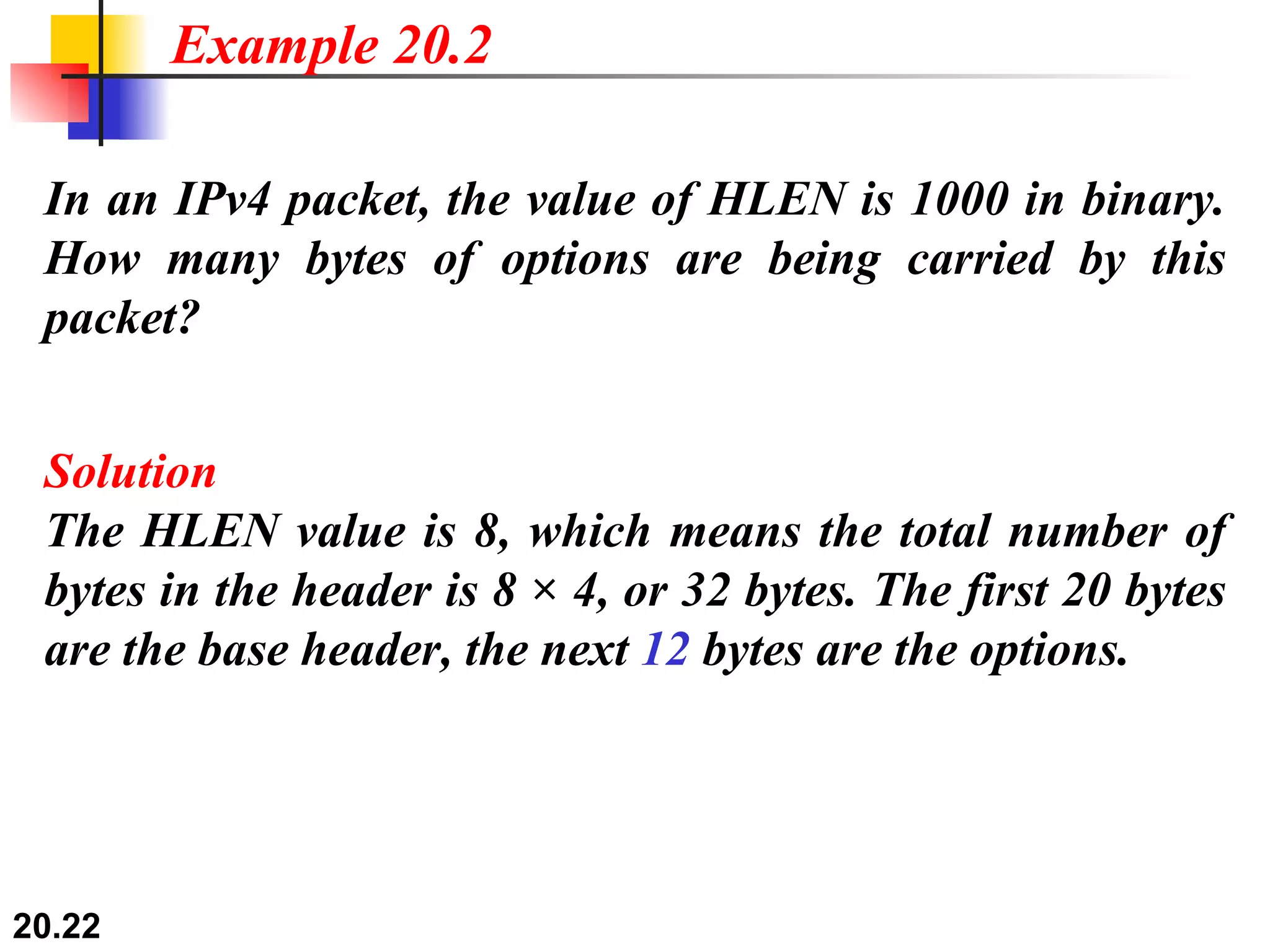 In an IPv4 packet, the value of HLEN is 1000 in binary. How many bytes of options are being carried by this packet? Solution The HLEN value is 8, which means the total number of bytes in the header is 8 × 4, or 32 bytes. The first 20 bytes are the base header, the next  12  bytes are the options. Example 20.2 