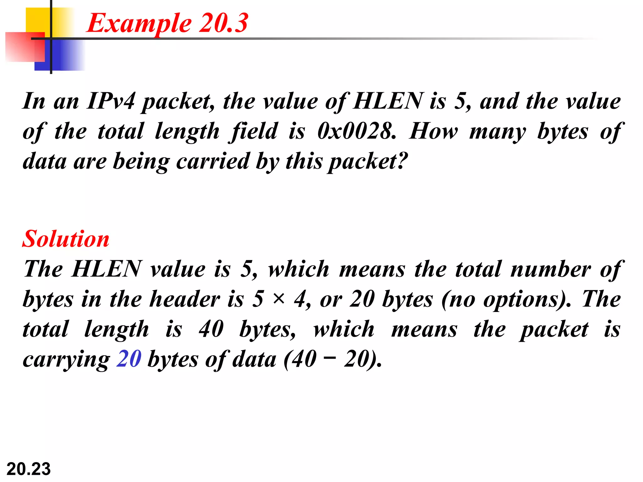 In an IPv4 packet, the value of HLEN is 5, and the value of the total length field is 0x0028. How many bytes of data are being carried by this packet? Solution The HLEN value is 5, which means the total number of bytes in the header is 5 × 4, or 20 bytes (no options). The total length is 40 bytes, which means the packet is carrying  20  bytes of data (40 − 20). Example 20.3 
