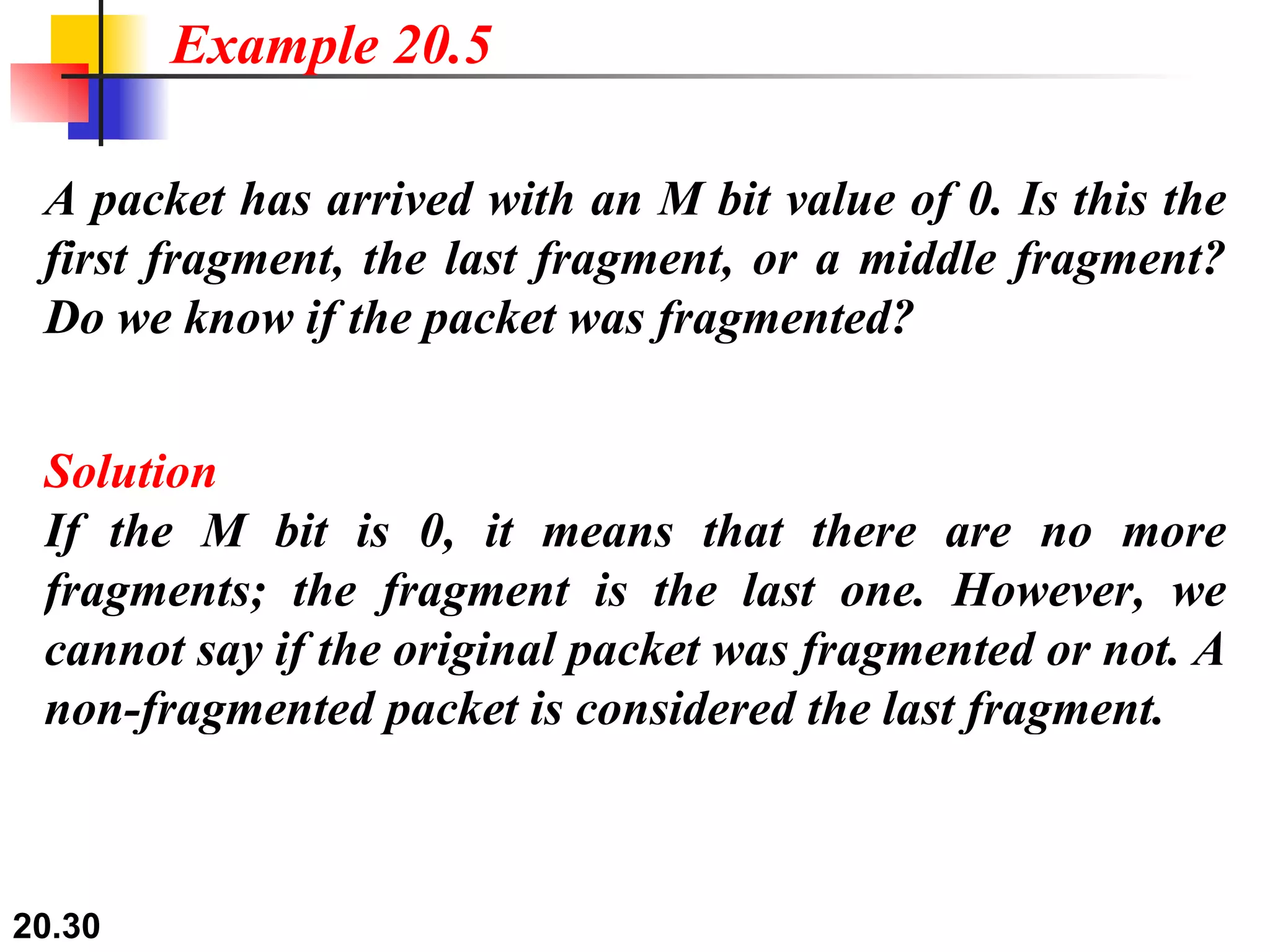 A packet has arrived with an M bit value of 0. Is this the first fragment, the last fragment, or a middle fragment? Do we know if the packet was fragmented? Solution If the M bit is 0, it means that there are no more fragments; the fragment is the last one. However, we cannot say if the original packet was fragmented or not. A non-fragmented packet is considered the last fragment. Example 20.5 