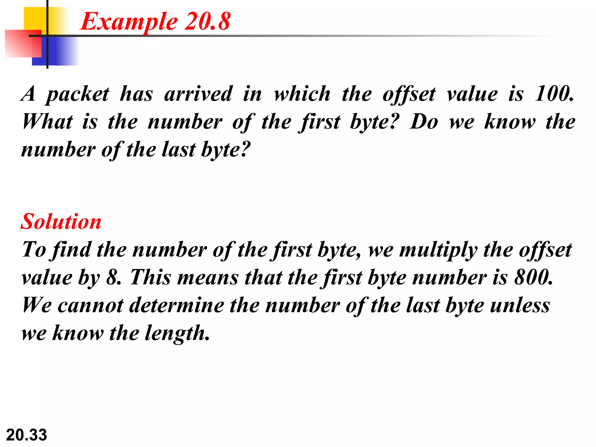 A packet has arrived in which the offset value is 100. What is the number of the first byte? Do we know the number of the last byte? Solution To find the number of the first byte, we multiply the offset value by 8. This means that the first byte number is 800. We cannot determine the number of the last byte unless we know the length. Example 20.8 