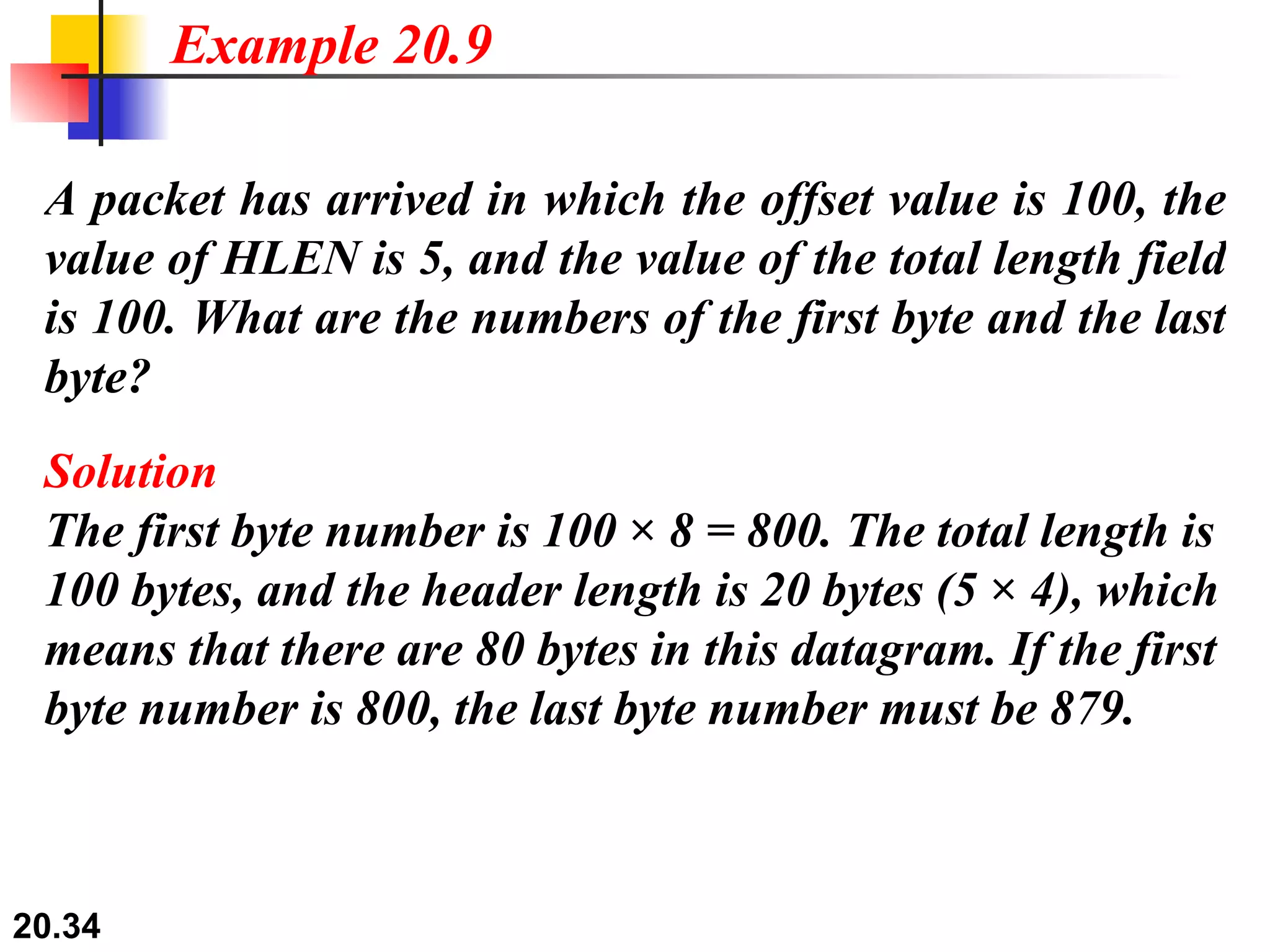 A packet has arrived in which the offset value is 100, the value of HLEN is 5, and the value of the total length field is 100. What are the numbers of the first byte and the last byte? Solution The first byte number is 100 × 8 = 800. The total length is 100 bytes, and the header length is 20 bytes (5 × 4), which means that there are 80 bytes in this datagram. If the first byte number is 800, the last byte number must be 879. Example 20.9 