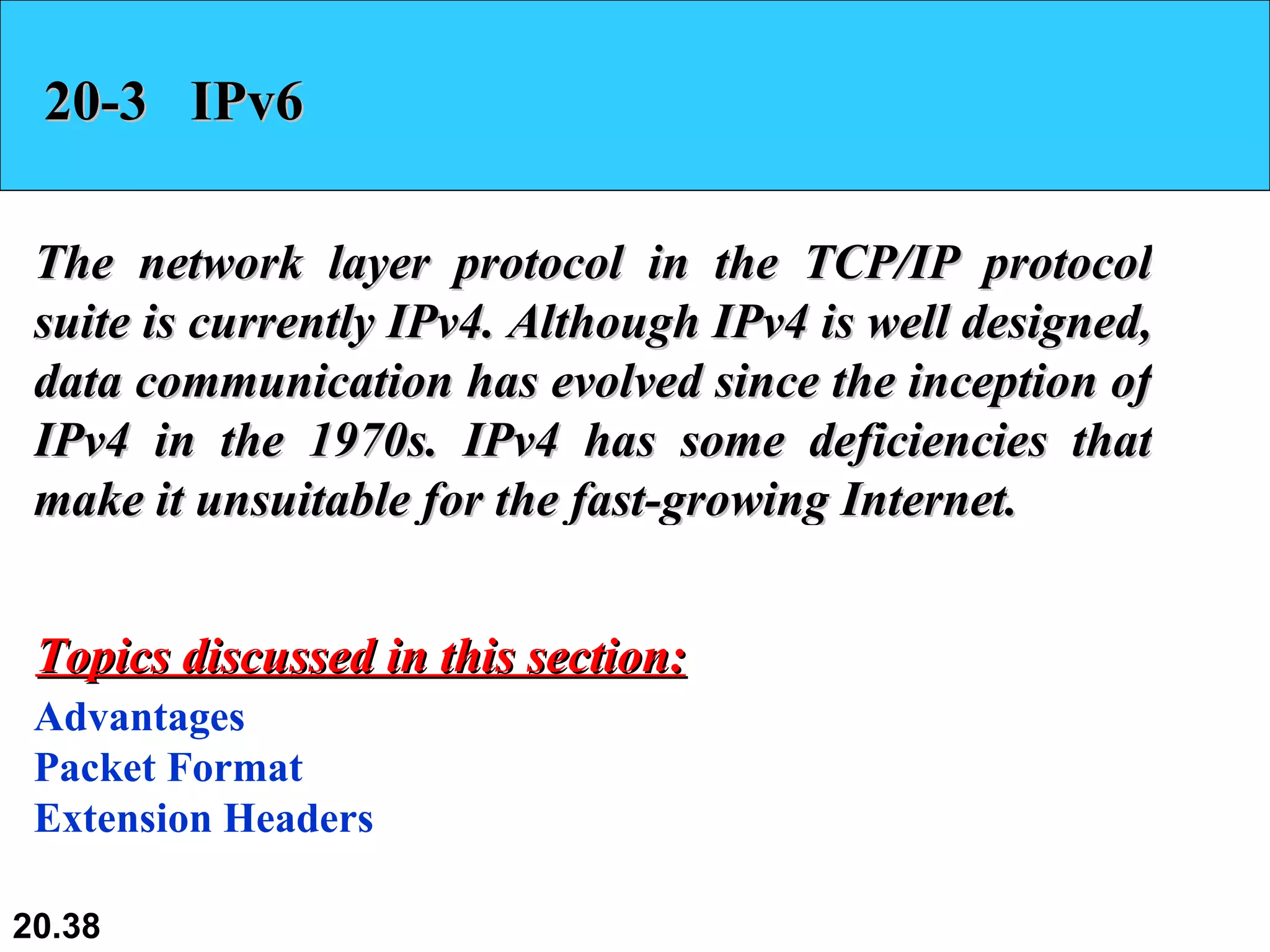 20-3  IPv6 The network layer protocol in the TCP/IP protocol suite is currently IPv4. Although IPv4 is well designed, data communication has evolved since the inception of IPv4 in the 1970s. IPv4 has some deficiencies that make it unsuitable for the fast-growing Internet. Advantages Packet Format Extension Headers Topics discussed in this section: 
