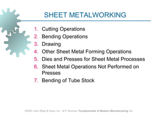 SHEET METALWORKING
       1. Cutting Operations
       2. Bending Operations
       3. Drawing
       4. Other Sheet Metal Forming Operations
       5. Dies and Presses for Sheet Metal Processes
       6. Sheet Metal Operations Not Performed on
          Presses
       7. Bending of Tube Stock




©2007 John Wiley & Sons, Inc. M P Groover, Fundamentals of Modern Manufacturing 3/e
 