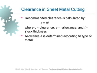 Clearance in Sheet Metal Cutting
        Recommended clearance is calculated by:
                    c = at
         where c = clearance; a = allowance; and t =
         stock thickness
        Allowance a is determined according to type of
         metal




©2007 John Wiley & Sons, Inc. M P Groover, Fundamentals of Modern Manufacturing 3/e
 