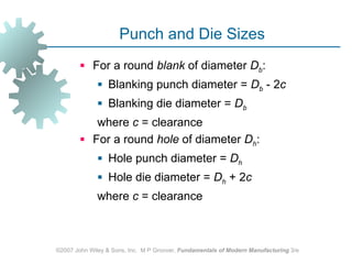 Punch and Die Sizes
         For a round blank of diameter Db:
               Blanking punch diameter = Db ‑ 2c
               Blanking die diameter = Db
           where c = clearance
         For a round hole of diameter Dh:
               Hole punch diameter = Dh
               Hole die diameter = Dh + 2c
              where c = clearance



©2007 John Wiley & Sons, Inc. M P Groover, Fundamentals of Modern Manufacturing 3/e
 