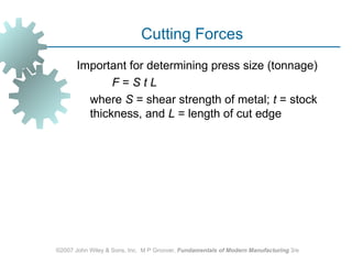 Cutting Forces
       Important for determining press size (tonnage)
              F=StL
         where S = shear strength of metal; t = stock
         thickness, and L = length of cut edge




©2007 John Wiley & Sons, Inc. M P Groover, Fundamentals of Modern Manufacturing 3/e
 