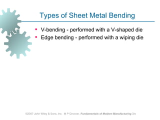 Types of Sheet Metal Bending
        V‑bending - performed with a V‑shaped die
        Edge bending - performed with a wiping die




©2007 John Wiley & Sons, Inc. M P Groover, Fundamentals of Modern Manufacturing 3/e
 