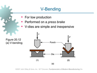V-Bending
               For low production
               Performed on a press brake
               V-dies are simple and inexpensive


Figure 20.12
(a) V‑bending;




       ©2007 John Wiley & Sons, Inc. M P Groover, Fundamentals of Modern Manufacturing 3/e
 