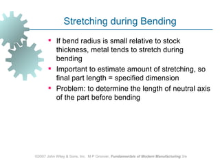 Stretching during Bending
        If bend radius is small relative to stock
         thickness, metal tends to stretch during
         bending
        Important to estimate amount of stretching, so
         final part length = specified dimension
        Problem: to determine the length of neutral axis
         of the part before bending




©2007 John Wiley & Sons, Inc. M P Groover, Fundamentals of Modern Manufacturing 3/e
 