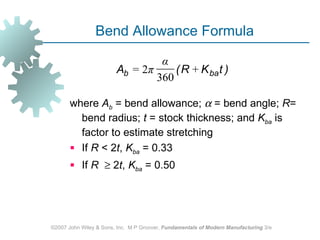 Bend Allowance Formula

                                 α
                        Ab = 2π     ( R + K ba t )
                                360

       where Ab = bend allowance; α = bend angle; R=
         bend radius; t = stock thickness; and Kba is
         factor to estimate stretching
        If R < 2t, Kba = 0.33
        If R ≥ 2t, Kba = 0.50




©2007 John Wiley & Sons, Inc. M P Groover, Fundamentals of Modern Manufacturing 3/e
 