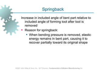 Springback
       Increase in included angle of bent part relative to
          included angle of forming tool after tool is
          removed
        Reason for springback:
            When bending pressure is removed, elastic
             energy remains in bent part, causing it to
             recover partially toward its original shape




©2007 John Wiley & Sons, Inc. M P Groover, Fundamentals of Modern Manufacturing 3/e
 