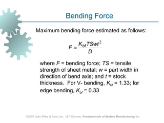 Bending Force
       Maximum bending force estimated as follows:

                                  K bf TSwt 2
                               F=
                                        D

          where F = bending force; TS = tensile
          strength of sheet metal; w = part width in
          direction of bend axis; and t = stock
          thickness. For V- bending, Kbf = 1.33; for
          edge bending, Kbf = 0.33



©2007 John Wiley & Sons, Inc. M P Groover, Fundamentals of Modern Manufacturing 3/e
 