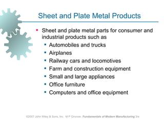 Sheet and Plate Metal Products
        Sheet and plate metal parts for consumer and
         industrial products such as
           Automobiles and trucks
           Airplanes
           Railway cars and locomotives
           Farm and construction equipment
           Small and large appliances
           Office furniture
           Computers and office equipment



©2007 John Wiley & Sons, Inc. M P Groover, Fundamentals of Modern Manufacturing 3/e
 