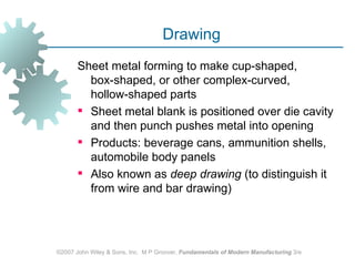 Drawing
       Sheet metal forming to make cup‑shaped,
         box‑shaped, or other complex‑curved,
         hollow‑shaped parts
        Sheet metal blank is positioned over die cavity
         and then punch pushes metal into opening
        Products: beverage cans, ammunition shells,
         automobile body panels
        Also known as deep drawing (to distinguish it
         from wire and bar drawing)




©2007 John Wiley & Sons, Inc. M P Groover, Fundamentals of Modern Manufacturing 3/e
 