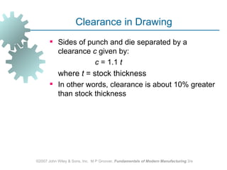 Clearance in Drawing
        Sides of punch and die separated by a
         clearance c given by:
                    c = 1.1 t
         where t = stock thickness
        In other words, clearance is about 10% greater
         than stock thickness




©2007 John Wiley & Sons, Inc. M P Groover, Fundamentals of Modern Manufacturing 3/e
 
