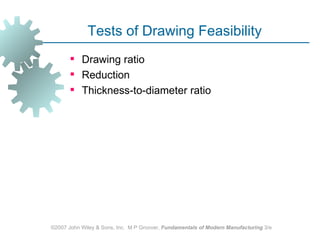 Tests of Drawing Feasibility
        Drawing ratio
        Reduction
        Thickness-to-diameter ratio




©2007 John Wiley & Sons, Inc. M P Groover, Fundamentals of Modern Manufacturing 3/e
 