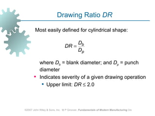 Drawing Ratio DR

        Most easily defined for cylindrical shape:

                                    Db
                               DR =
                                    Dp

         where Db = blank diameter; and Dp = punch
         diameter
        Indicates severity of a given drawing operation
           Upper limit: DR ≤ 2.0



©2007 John Wiley & Sons, Inc. M P Groover, Fundamentals of Modern Manufacturing 3/e
 