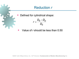 Reduction r

        Defined for cylindrical shape:
                                     Db − Dp
                               r=
                                         Db

             Value of r should be less than 0.50




©2007 John Wiley & Sons, Inc. M P Groover, Fundamentals of Modern Manufacturing 3/e
 
