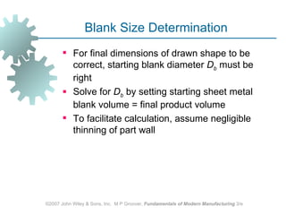 Blank Size Determination
        For final dimensions of drawn shape to be
         correct, starting blank diameter Db must be
         right
        Solve for Db by setting starting sheet metal
         blank volume = final product volume
        To facilitate calculation, assume negligible
         thinning of part wall




©2007 John Wiley & Sons, Inc. M P Groover, Fundamentals of Modern Manufacturing 3/e
 