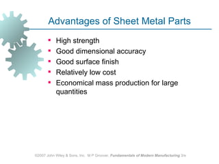 Advantages of Sheet Metal Parts
          High strength
          Good dimensional accuracy
          Good surface finish
          Relatively low cost
          Economical mass production for large
           quantities




©2007 John Wiley & Sons, Inc. M P Groover, Fundamentals of Modern Manufacturing 3/e
 
