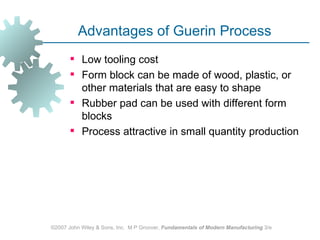Advantages of Guerin Process
        Low tooling cost
        Form block can be made of wood, plastic, or
         other materials that are easy to shape
        Rubber pad can be used with different form
         blocks
        Process attractive in small quantity production




©2007 John Wiley & Sons, Inc. M P Groover, Fundamentals of Modern Manufacturing 3/e
 