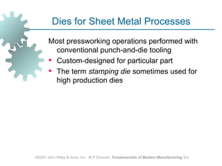 Dies for Sheet Metal Processes
       Most pressworking operations performed with
         conventional punch‑and‑die tooling
        Custom‑designed for particular part
        The term stamping die sometimes used for
         high production dies




©2007 John Wiley & Sons, Inc. M P Groover, Fundamentals of Modern Manufacturing 3/e
 