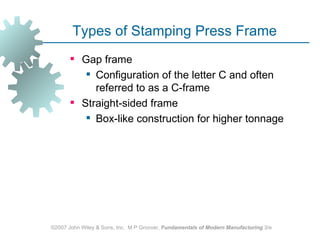 Types of Stamping Press Frame
        Gap frame
           Configuration of the letter C and often
            referred to as a C‑frame
        Straight‑sided frame
           Box-like construction for higher tonnage




©2007 John Wiley & Sons, Inc. M P Groover, Fundamentals of Modern Manufacturing 3/e
 