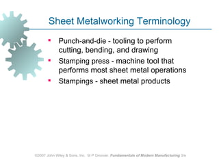 Sheet Metalworking Terminology
            Punch‑and‑die - tooling to perform
             cutting, bending, and drawing
            Stamping press - machine tool that
             performs most sheet metal operations
            Stampings - sheet metal products




©2007 John Wiley & Sons, Inc. M P Groover, Fundamentals of Modern Manufacturing 3/e
 