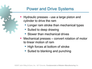Power and Drive Systems
        Hydraulic presses - use a large piston and
         cylinder to drive the ram
           Longer ram stroke than mechanical types
           Suited to deep drawing
           Slower than mechanical drives
        Mechanical presses – convert rotation of motor
         to linear motion of ram
           High forces at bottom of stroke
           Suited to blanking and punching



©2007 John Wiley & Sons, Inc. M P Groover, Fundamentals of Modern Manufacturing 3/e
 