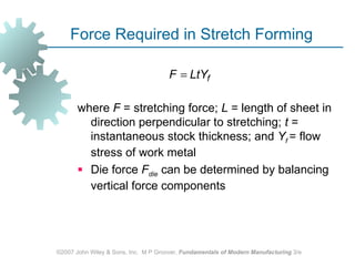 Force Required in Stretch Forming

                                      F = LtYf

       where F = stretching force; L = length of sheet in
         direction perpendicular to stretching; t =
         instantaneous stock thickness; and Yf = flow
         stress of work metal
        Die force Fdie can be determined by balancing
         vertical force components




©2007 John Wiley & Sons, Inc. M P Groover, Fundamentals of Modern Manufacturing 3/e
 