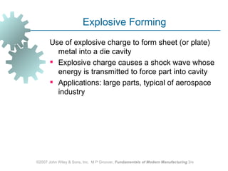 Explosive Forming
       Use of explosive charge to form sheet (or plate)
         metal into a die cavity
        Explosive charge causes a shock wave whose
         energy is transmitted to force part into cavity
        Applications: large parts, typical of aerospace
         industry




©2007 John Wiley & Sons, Inc. M P Groover, Fundamentals of Modern Manufacturing 3/e
 