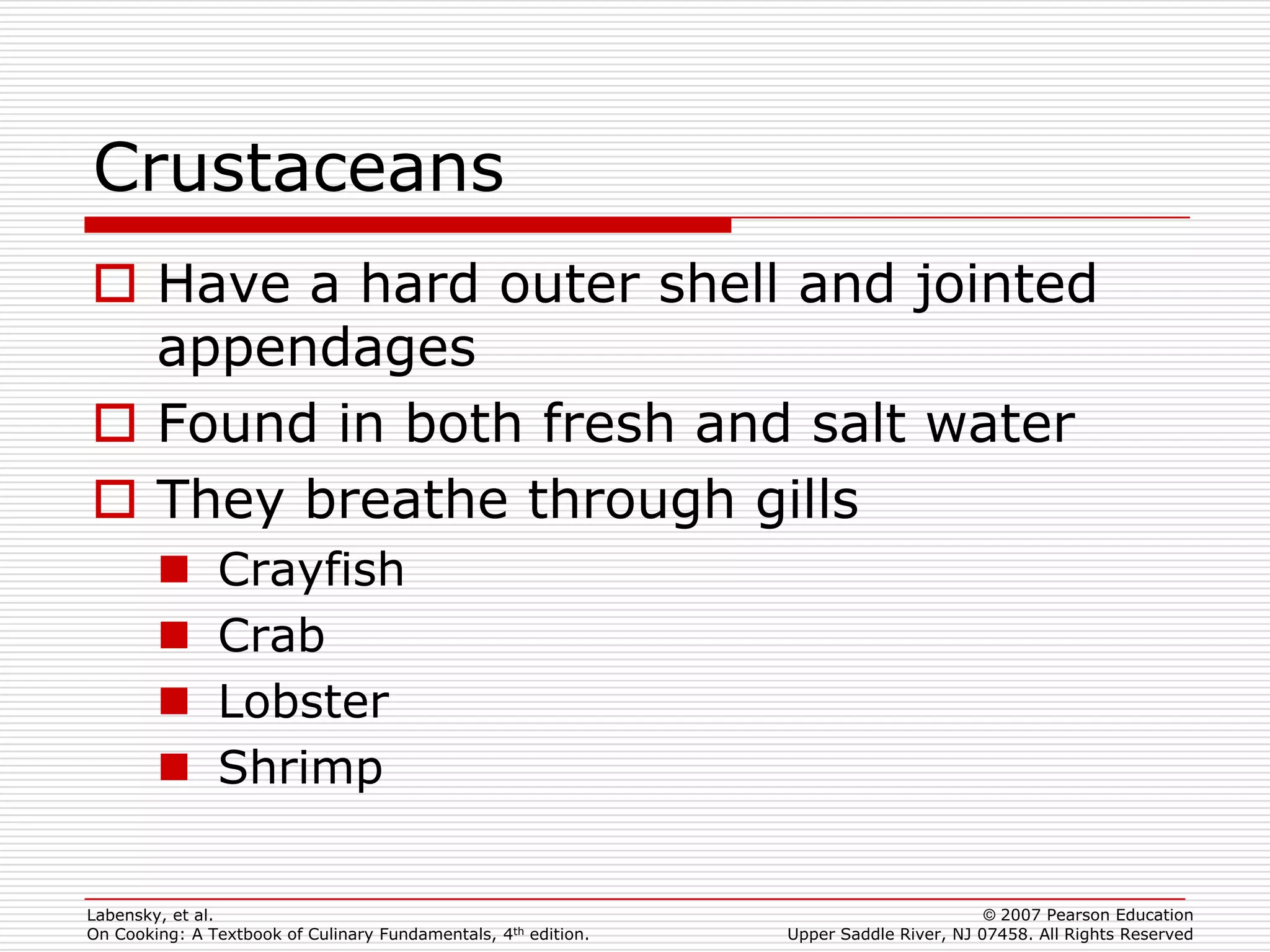 Crustaceans
 Have a hard outer shell and jointed
  appendages
 Found in both fresh and salt water
 They breathe through gills
              Crayfish
              Crab
              Lobster
              Shrimp

Labensky, et al.                                                                        © 2007 Pearson Education
On Cooking: A Textbook of Culinary Fundamentals, 4th edition.   Upper Saddle River, NJ 07458. All Rights Reserved
 