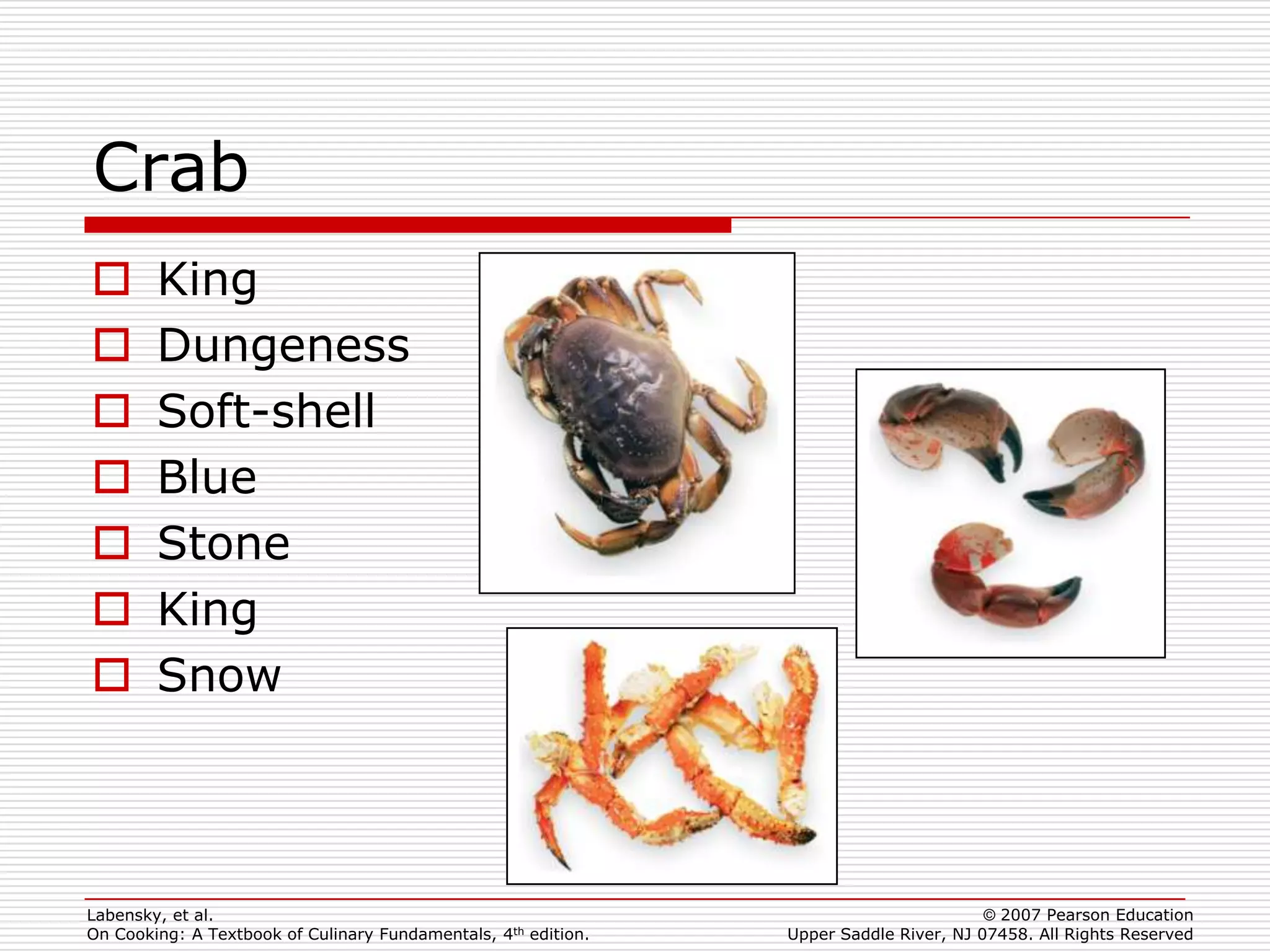 Crab
       King
       Dungeness
       Soft-shell
       Blue
       Stone
       King
       Snow



Labensky, et al.                                                                        © 2007 Pearson Education
On Cooking: A Textbook of Culinary Fundamentals, 4th edition.   Upper Saddle River, NJ 07458. All Rights Reserved
 