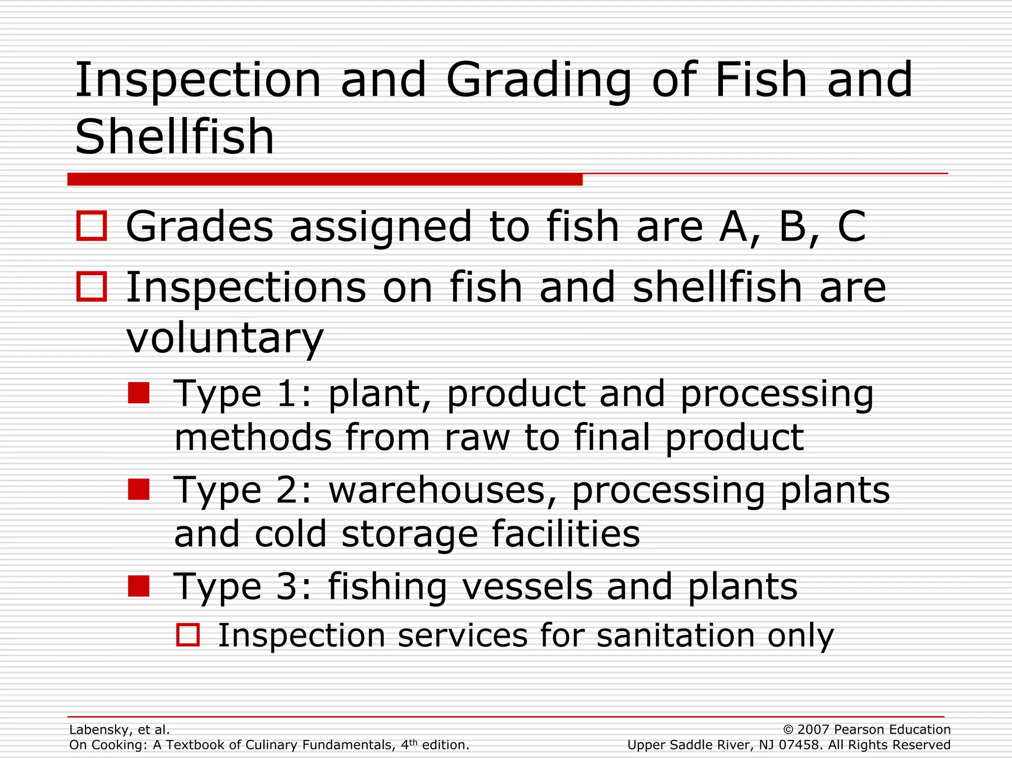 Inspection and Grading of Fish and
Shellfish
 Grades assigned to fish are A, B, C
 Inspections on fish and shellfish are
  voluntary
         Type 1: plant, product and processing
          methods from raw to final product
         Type 2: warehouses, processing plants
          and cold storage facilities
         Type 3: fishing vessels and plants
                Inspection services for sanitation only

Labensky, et al.                                                                        © 2007 Pearson Education
On Cooking: A Textbook of Culinary Fundamentals, 4th edition.   Upper Saddle River, NJ 07458. All Rights Reserved
 