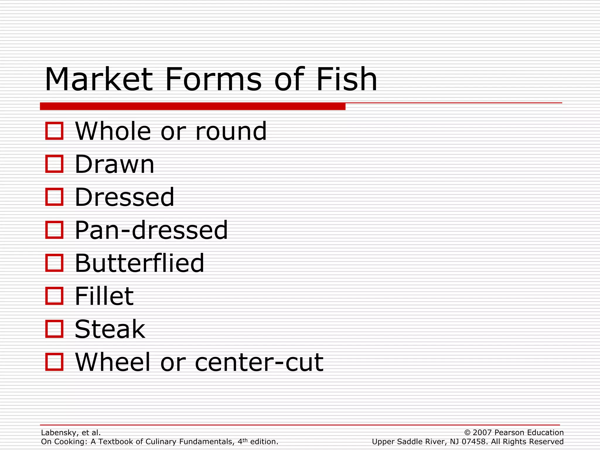 Market Forms of Fish
       Whole or round
       Drawn
       Dressed
       Pan-dressed
       Butterflied
       Fillet
       Steak
       Wheel or center-cut

Labensky, et al.                                                                        © 2007 Pearson Education
On Cooking: A Textbook of Culinary Fundamentals, 4th edition.   Upper Saddle River, NJ 07458. All Rights Reserved
 
