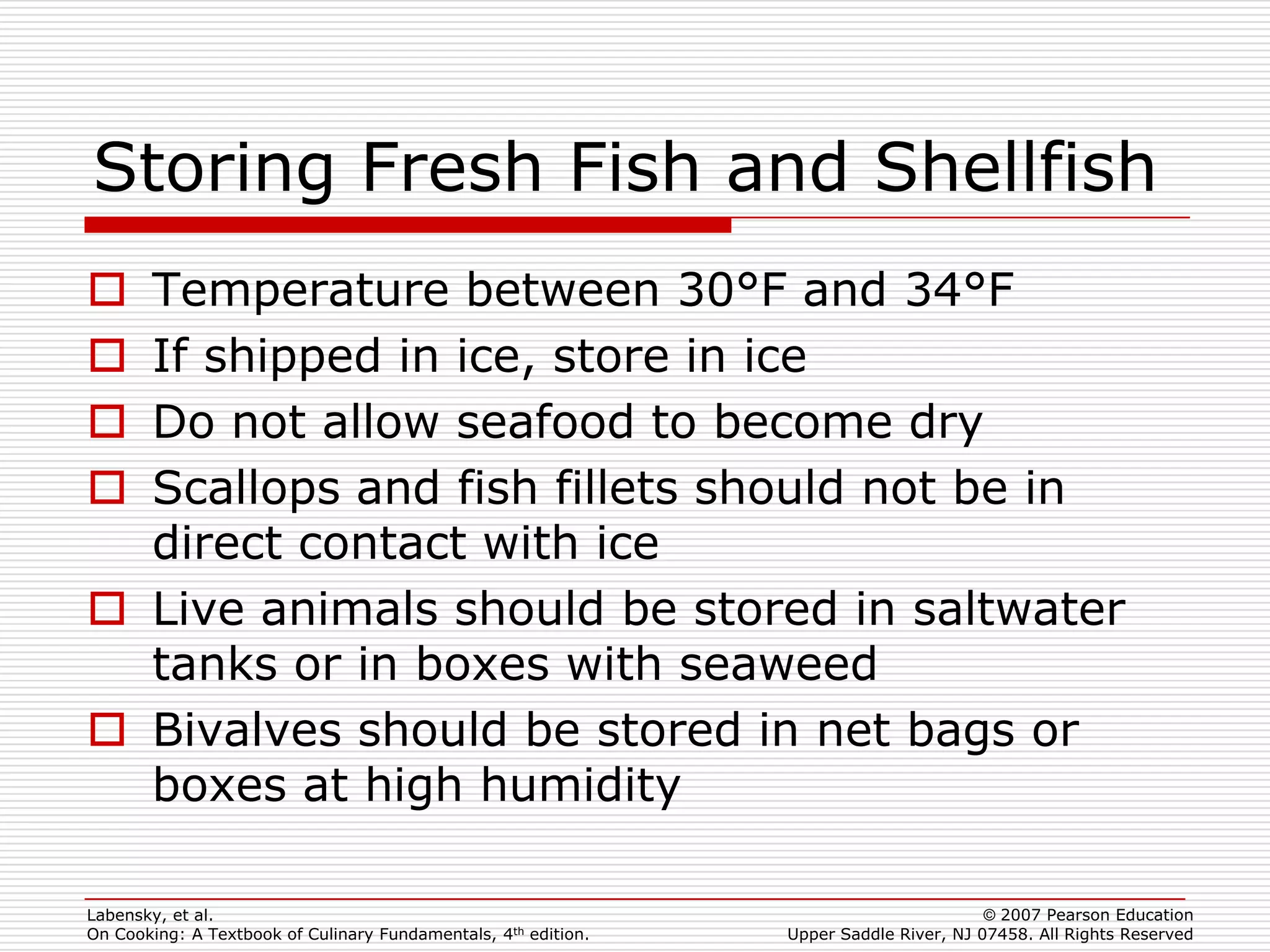 Storing Fresh Fish and Shellfish
 Temperature between 30°F and 34°F
 If shipped in ice, store in ice
 Do not allow seafood to become dry
 Scallops and fish fillets should not be in
  direct contact with ice
 Live animals should be stored in saltwater
  tanks or in boxes with seaweed
 Bivalves should be stored in net bags or
  boxes at high humidity

Labensky, et al.                                                                        © 2007 Pearson Education
On Cooking: A Textbook of Culinary Fundamentals, 4th edition.   Upper Saddle River, NJ 07458. All Rights Reserved
 