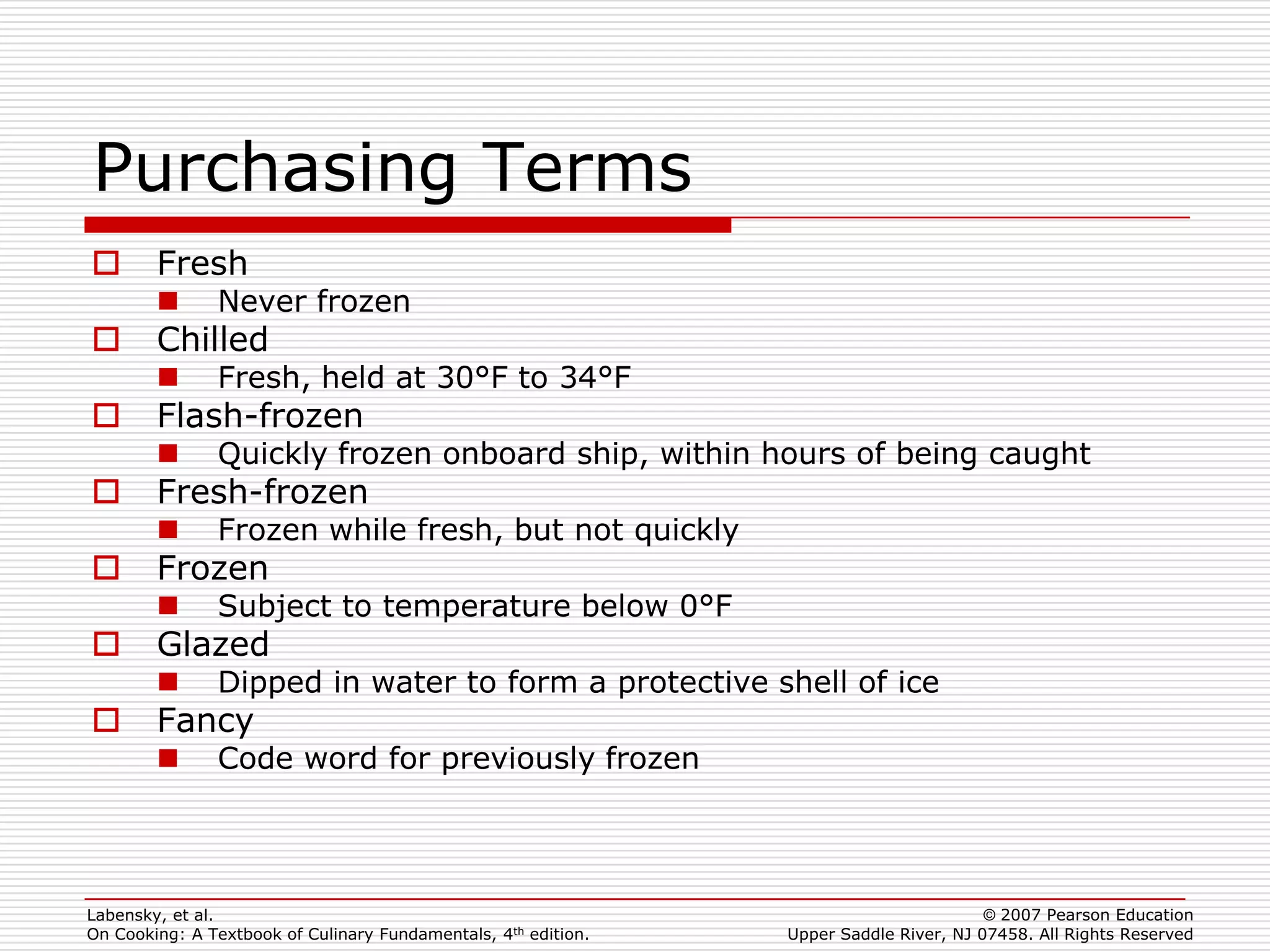 Purchasing Terms
       Fresh
              Never frozen
       Chilled
              Fresh, held at 30°F to 34°F
       Flash-frozen
              Quickly frozen onboard ship, within hours of being caught
       Fresh-frozen
              Frozen while fresh, but not quickly
       Frozen
              Subject to temperature below 0°F
       Glazed
              Dipped in water to form a protective shell of ice
       Fancy
              Code word for previously frozen




Labensky, et al.                                                                        © 2007 Pearson Education
On Cooking: A Textbook of Culinary Fundamentals, 4th edition.   Upper Saddle River, NJ 07458. All Rights Reserved
 