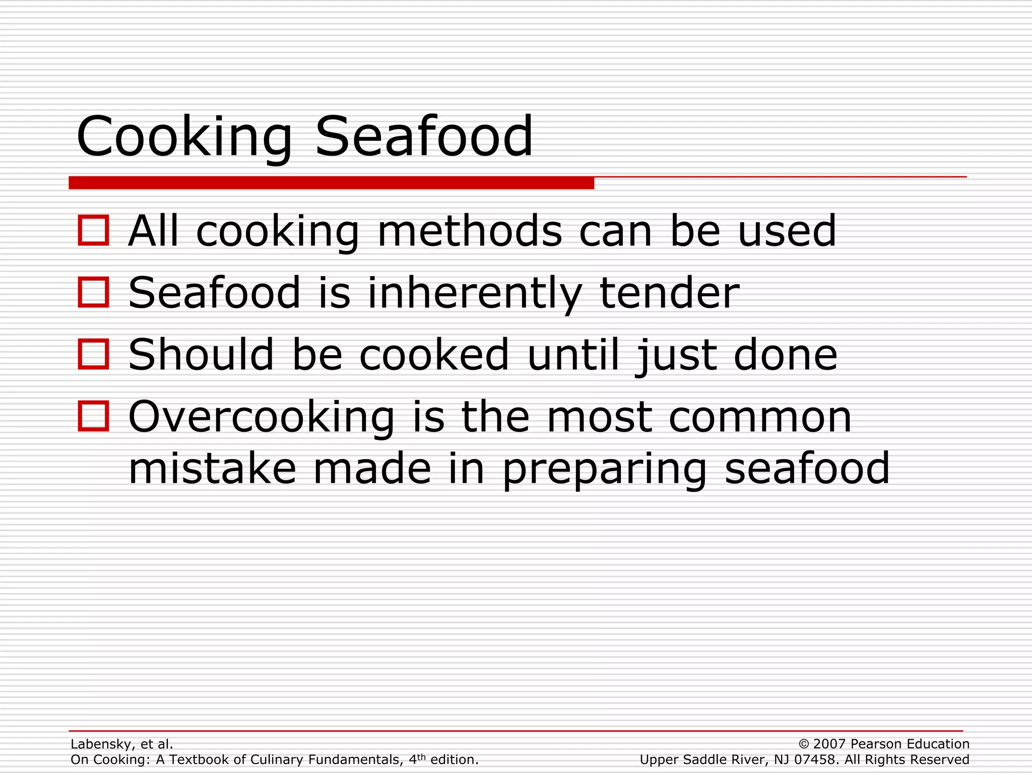 Cooking Seafood
       All cooking methods can be used
       Seafood is inherently tender
       Should be cooked until just done
       Overcooking is the most common
        mistake made in preparing seafood




Labensky, et al.                                                                        © 2007 Pearson Education
On Cooking: A Textbook of Culinary Fundamentals, 4th edition.   Upper Saddle River, NJ 07458. All Rights Reserved
 